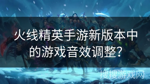 火线精英手游新版本中的游戏音效调整? 火线精英手游新版本中的游戏音效调整?
