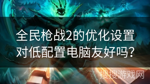 全民枪战2的优化设置对低配置电脑友好吗? 全民枪战2的优化设置对低配置电脑友好吗?
