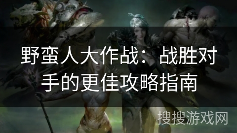 野蛮人大作战:战胜对手的更佳攻略指南 野蛮人大作战:战胜对手的更佳攻略指南