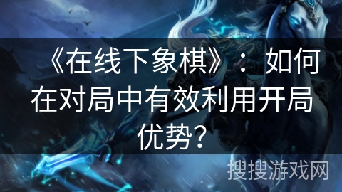 《在线下象棋》：如何在对局中有效利用开局优势？