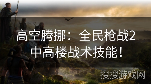 高空腾挪：全民枪战2中高楼战术技能！