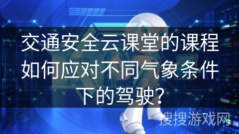 交通安全云课堂的课程如何应对不同气象条件下的驾驶? 交通安全云课堂的课程如何应对不同气象条件下的驾驶?