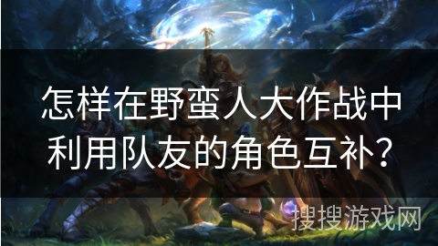 怎样在野蛮人大作战中利用队友的角色互补？