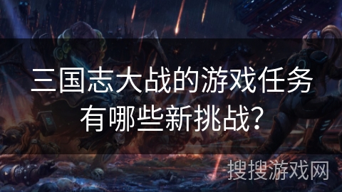 三国志大战的游戏任务有哪些新挑战？