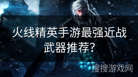 火线精英手游最强近战武器推荐？