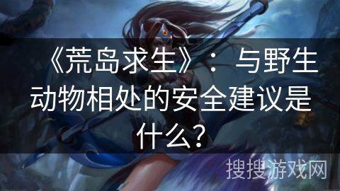 《荒岛求生》：与野生动物相处的安全建议是什么？