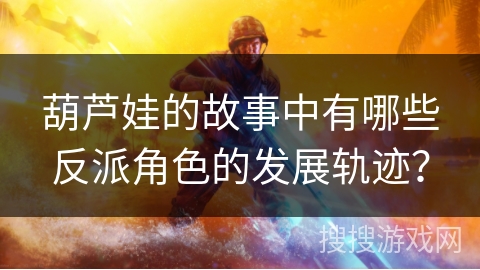 葫芦娃的故事中有哪些反派角色的发展轨迹? 葫芦娃的故事中有哪些反派角色的发展轨迹?