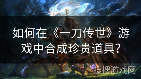 如何在《一刀传世》游戏中合成珍贵道具？