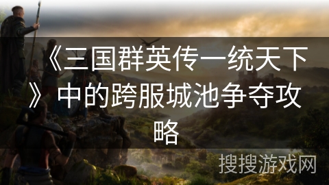 《三国群英传一统天下》中的跨服城池争夺攻略