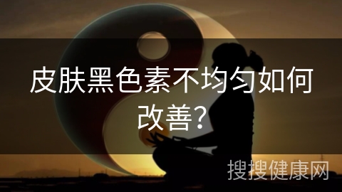 皮肤黑色素不均匀如何改善？