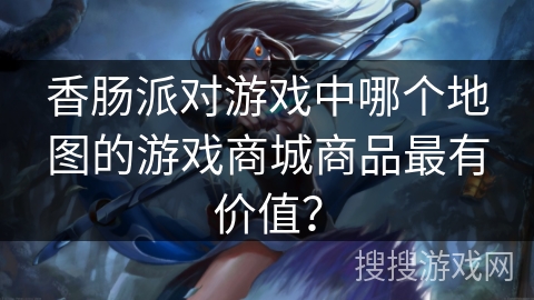 香肠派对游戏中哪个地图的游戏商城商品最有价值？