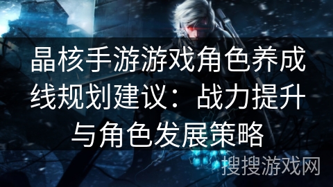 晶核手游游戏角色养成线规划建议:战力提升与角色发展策略 晶核手游游戏角色养成线规划建议:战力提升与角色发展策略