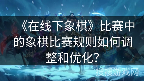 《在线下象棋》比赛中的象棋比赛规则如何调整和优化？