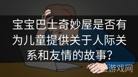 宝宝巴士奇妙屋是否有为儿童提供关于人际关系和友情的故事? 宝宝巴士奇妙屋是否有为儿童提供关于人际关系和友情的故事?
