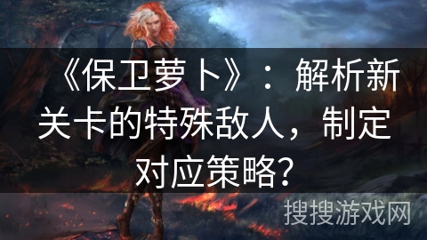 《保卫萝卜》：解析新关卡的特殊敌人，制定对应策略？