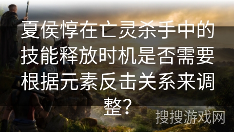 夏侯惇在亡灵杀手中的技能释放时机是否需要根据元素反击关系来调整？