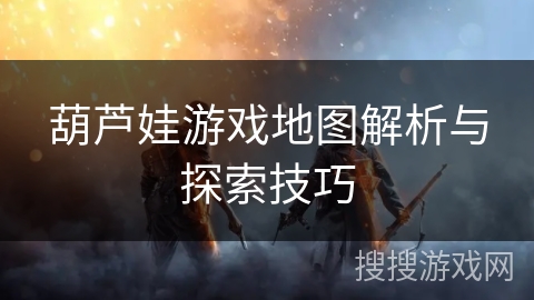 葫芦娃游戏地图解析与探索技巧 葫芦娃游戏地图解析与探索技巧