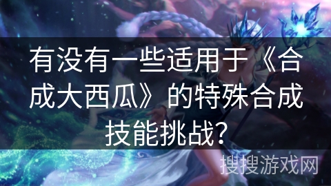 有没有一些适用于《合成大西瓜》的特殊合成技能挑战?