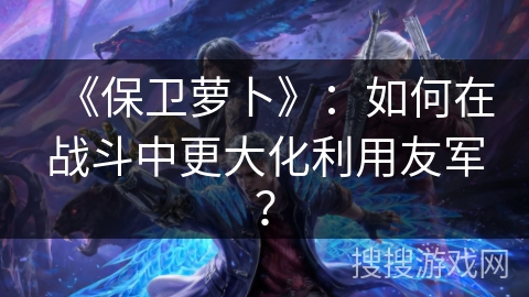 《保卫萝卜》：如何在战斗中更大化利用友军？