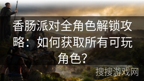 香肠派对全角色解锁攻略：如何获取所有可玩角色？