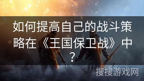如何提高自己的战斗策略在《王国保卫战》中？