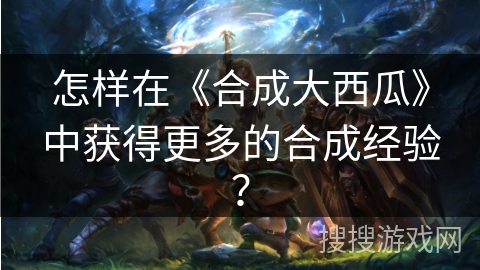 怎样在《合成大西瓜》中获得更多的合成经验? 怎样在《合成大西瓜》中获得更多的合成经验?