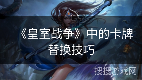 《皇室战争》中的卡牌替换技巧