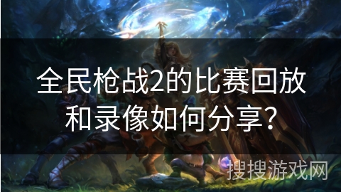 全民枪战2的比赛回放和录像如何分享？