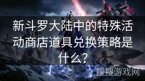 新斗罗大陆中的特殊活动商店道具兑换策略是什么？