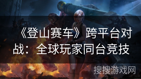 《登山赛车》跨平台对战：全球玩家同台竞技