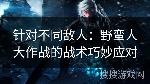针对不同敌人:野蛮人大作战的战术巧妙应对 针对不同敌人:野蛮人大作战的战术巧妙应对