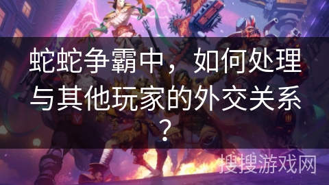 蛇蛇争霸中，如何处理与其他玩家的外交关系？