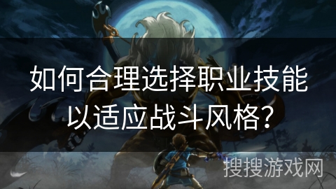 如何合理选择职业技能以适应战斗风格? 如何合理选择职业技能以适应战斗风格?