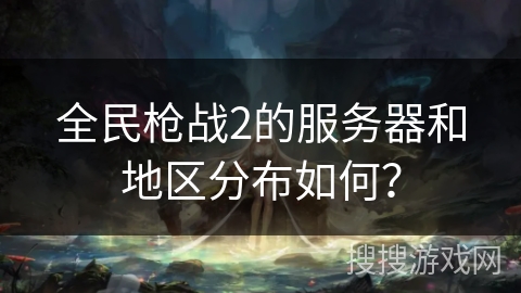 全民枪战2的服务器和地区分布如何? 全民枪战2的服务器和地区分布如何?
