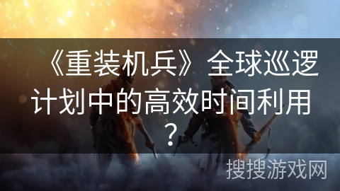 《重装机兵》全球巡逻计划中的高效时间利用? 《重装机兵》全球巡逻计划中的高效时间利用?