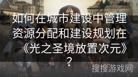 如何在城市建设中管理资源分配和建设规划在《光之圣境放置次元》? 如何在城市建设中管理资源分配和建设规划在《光之圣境放置次元》?