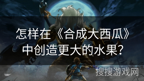 怎样在《合成大西瓜》中创造更大的水果？