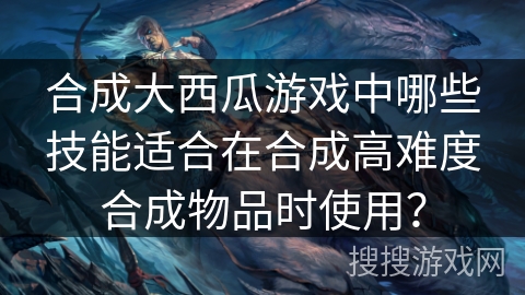 合成大西瓜游戏中哪些技能适合在合成高难度合成物品时使用？