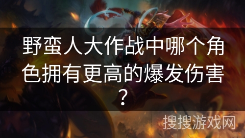野蛮人大作战中哪个角色拥有更高的爆发伤害？