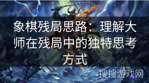 象棋残局思路:理解大师在残局中的独特思考方式 象棋残局思路:理解大师在残局中的独特思考方式