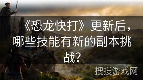 《恐龙快打》更新后，哪些技能有新的副本挑战？
