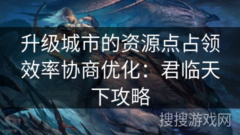 升级城市的资源点占领效率协商优化:君临天下攻略 升级城市的资源点占领效率协商优化:君临天下攻略