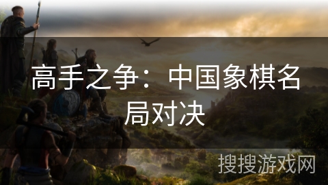 高手之争:中国象棋名局对决 高手之争:中国象棋名局对决