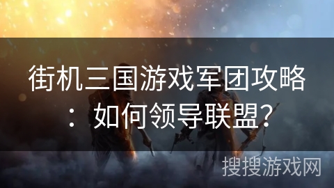 街机三国游戏军团攻略:如何领导联盟? 街机三国游戏军团攻略:如何领导联盟?