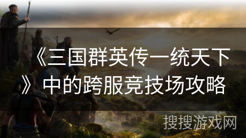 《三国群英传一统天下》中的跨服竞技场攻略 《三国群英传一统天下》中的跨服竞技场攻略