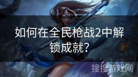 如何在全民枪战2中解锁成就? 如何在全民枪战2中解锁成就?