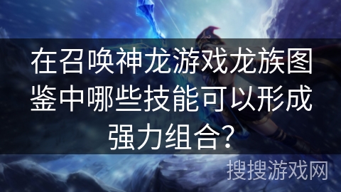 在召唤神龙游戏龙族图鉴中哪些技能可以形成强力组合？