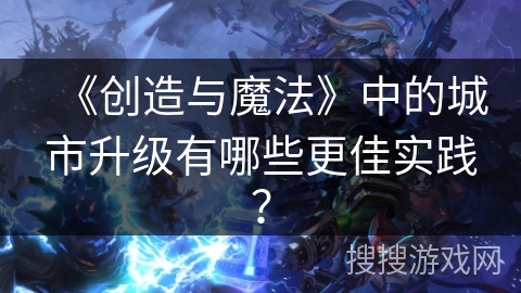 《创造与魔法》中的城市升级有哪些更佳实践? 《创造与魔法》中的城市升级有哪些更佳实践?