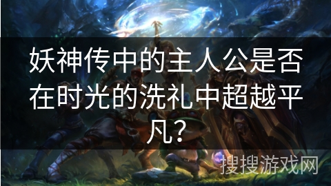 妖神传中的主人公是否在时光的洗礼中超越平凡?