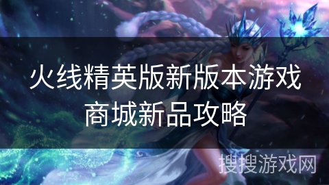 火线精英版新版本游戏商城新品攻略
